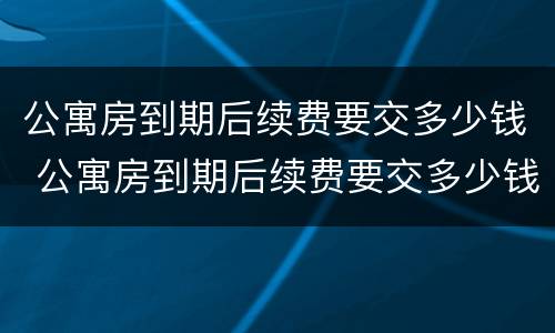 公寓房到期后续费要交多少钱 公寓房到期后续费要交多少钱一年
