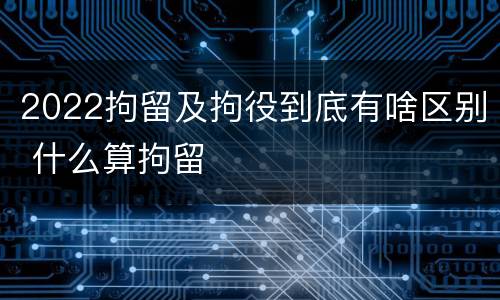 2022拘留及拘役到底有啥区别 什么算拘留