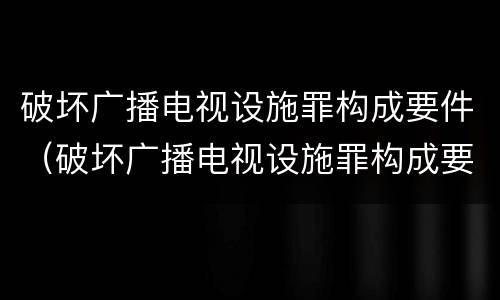 破坏广播电视设施罪构成要件（破坏广播电视设施罪构成要件包括）