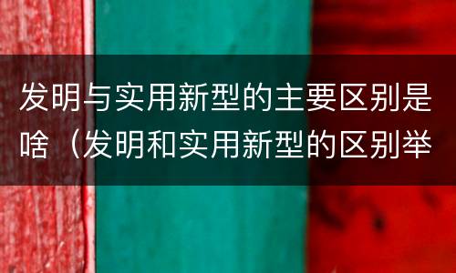 发明与实用新型的主要区别是啥（发明和实用新型的区别举例）