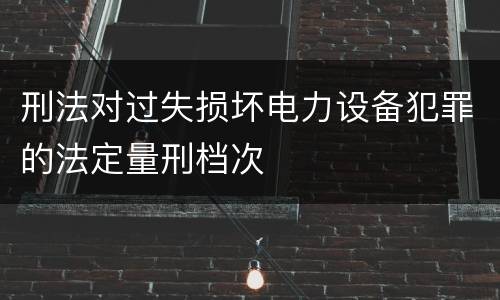 刑法对过失损坏电力设备犯罪的法定量刑档次