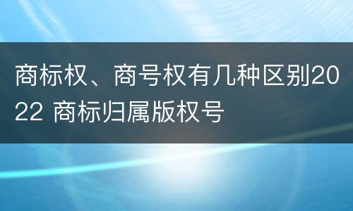 商标权、商号权有几种区别2022 商标归属版权号