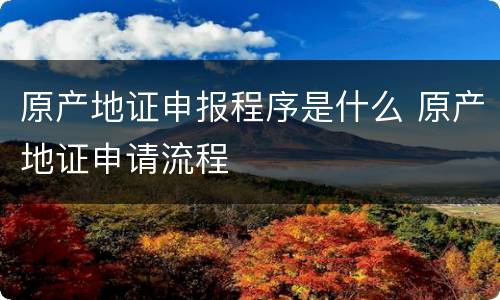 原产地证申报程序是什么 原产地证申请流程