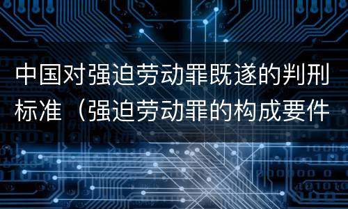 中国对强迫劳动罪既遂的判刑标准（强迫劳动罪的构成要件）