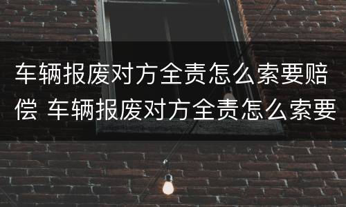 车辆报废对方全责怎么索要赔偿 车辆报废对方全责怎么索要赔偿呢