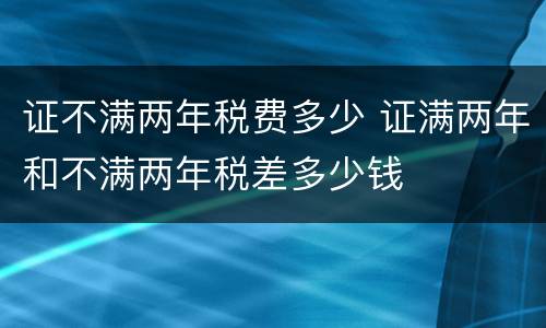 证不满两年税费多少 证满两年和不满两年税差多少钱