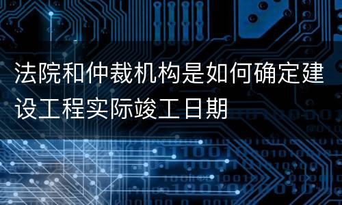 法院和仲裁机构是如何确定建设工程实际竣工日期