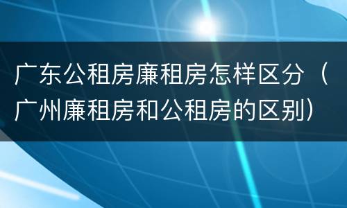 广东公租房廉租房怎样区分（广州廉租房和公租房的区别）