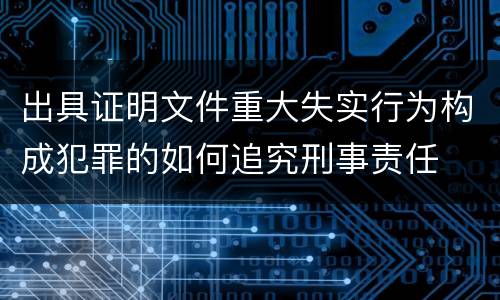 出具证明文件重大失实行为构成犯罪的如何追究刑事责任
