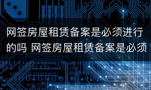 网签房屋租赁备案是必须进行的吗 网签房屋租赁备案是必须进行的吗