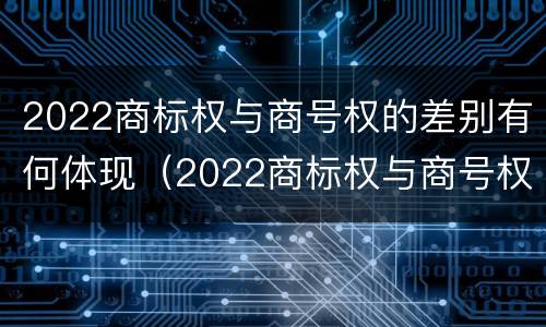 2022商标权与商号权的差别有何体现（2022商标权与商号权的差别有何体现呢）