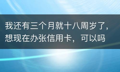 我还有三个月就十八周岁了，想现在办张信用卡，可以吗