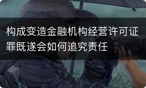 构成变造金融机构经营许可证罪既遂会如何追究责任