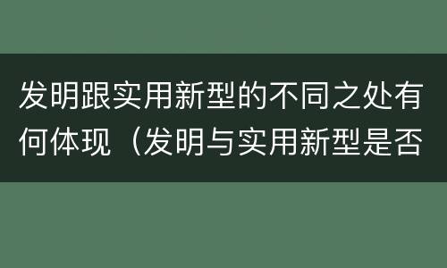 发明跟实用新型的不同之处有何体现（发明与实用新型是否具有实用性）