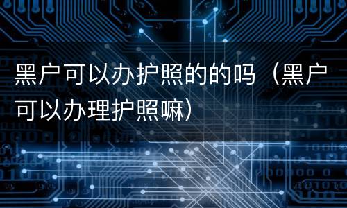 黑户可以办护照的的吗（黑户可以办理护照嘛）