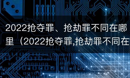 2022抢夺罪、抢劫罪不同在哪里（2022抢夺罪,抢劫罪不同在哪里判）