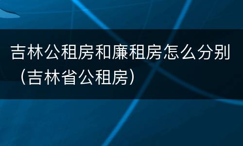吉林公租房和廉租房怎么分别（吉林省公租房）
