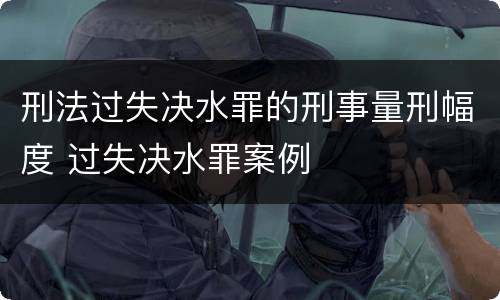 刑法过失决水罪的刑事量刑幅度 过失决水罪案例
