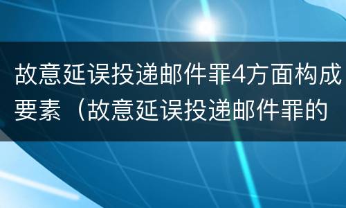 故意延误投递邮件罪4方面构成要素（故意延误投递邮件罪的立案标准）