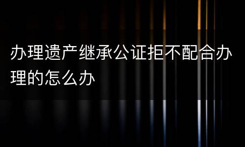 办理遗产继承公证拒不配合办理的怎么办