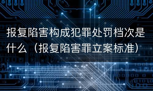 报复陷害构成犯罪处罚档次是什么（报复陷害罪立案标准）