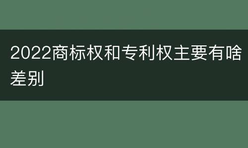 2022商标权和专利权主要有啥差别