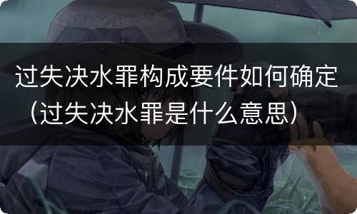 过失决水罪构成要件如何确定（过失决水罪是什么意思）