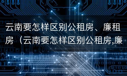 云南要怎样区别公租房、廉租房（云南要怎样区别公租房,廉租房和住宅）