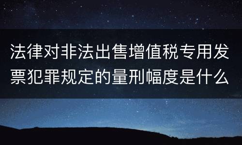 法律对非法出售增值税专用发票犯罪规定的量刑幅度是什么