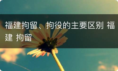 福建拘留、拘役的主要区别 福建 拘留