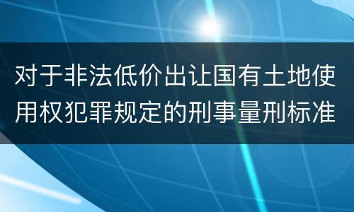 对于非法低价出让国有土地使用权犯罪规定的刑事量刑标准是什么