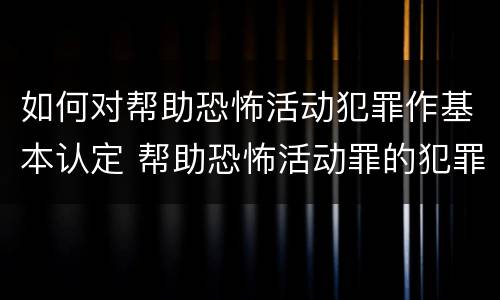 如何对帮助恐怖活动犯罪作基本认定 帮助恐怖活动罪的犯罪主体