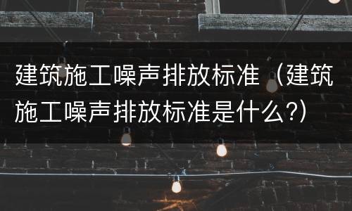 建筑施工噪声排放标准（建筑施工噪声排放标准是什么?）