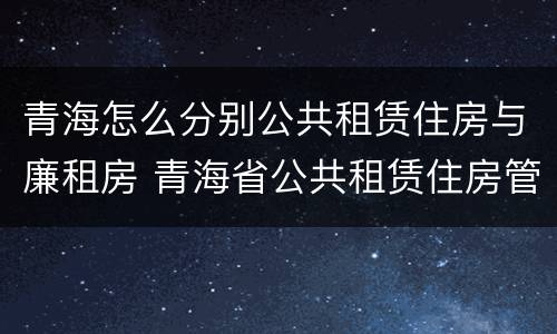 青海怎么分别公共租赁住房与廉租房 青海省公共租赁住房管理办法