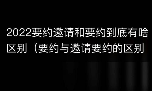 2022要约邀请和要约到底有啥区别（要约与邀请要约的区别）