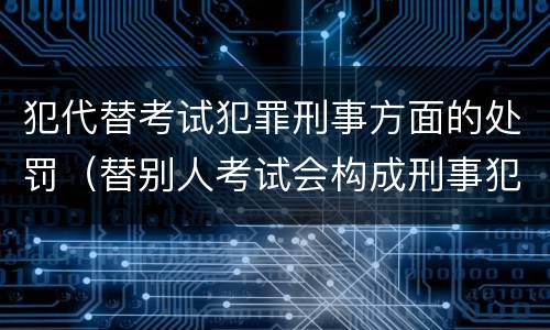 犯代替考试犯罪刑事方面的处罚（替别人考试会构成刑事犯罪吗）