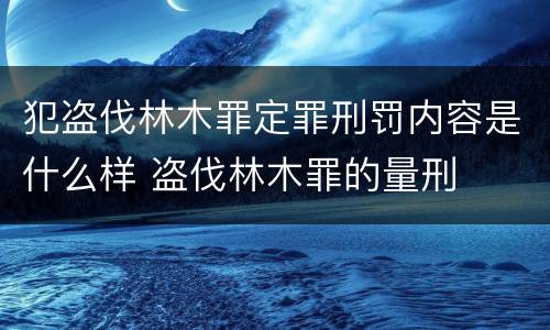 犯盗伐林木罪定罪刑罚内容是什么样 盗伐林木罪的量刑