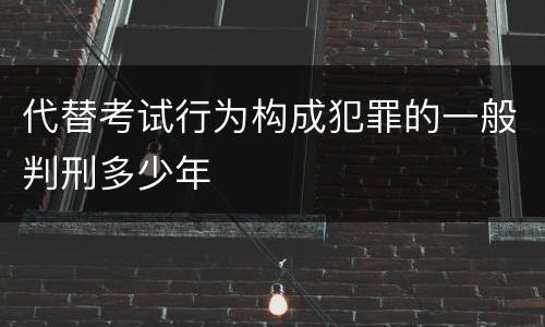 代替考试行为构成犯罪的一般判刑多少年