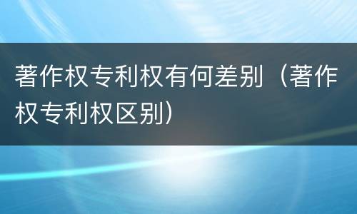 著作权专利权有何差别（著作权专利权区别）