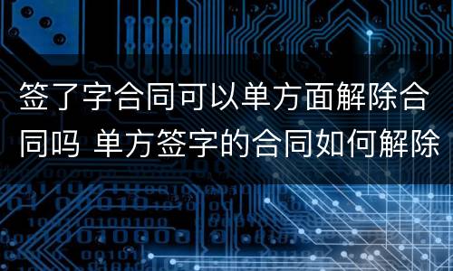 签了字合同可以单方面解除合同吗 单方签字的合同如何解除