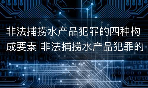非法捕捞水产品犯罪的四种构成要素 非法捕捞水产品犯罪的四种构成要素是