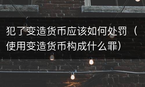 犯了变造货币应该如何处罚（使用变造货币构成什么罪）