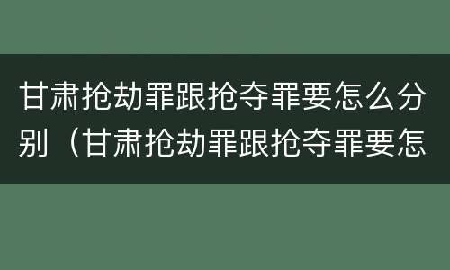 甘肃抢劫罪跟抢夺罪要怎么分别（甘肃抢劫罪跟抢夺罪要怎么分别判刑）