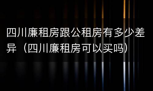 四川廉租房跟公租房有多少差异（四川廉租房可以买吗）