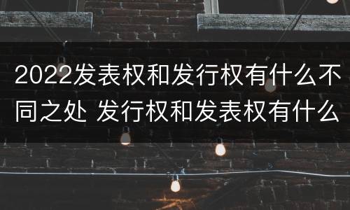 2022发表权和发行权有什么不同之处 发行权和发表权有什么区别