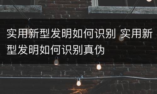 实用新型发明如何识别 实用新型发明如何识别真伪