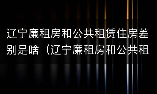 辽宁廉租房和公共租赁住房差别是啥（辽宁廉租房和公共租赁住房差别是啥啊）