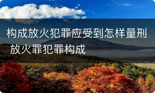 构成放火犯罪应受到怎样量刑 放火罪犯罪构成