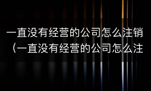 一直没有经营的公司怎么注销（一直没有经营的公司怎么注销营业执照）