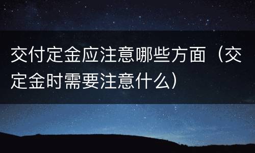 交付定金应注意哪些方面（交定金时需要注意什么）